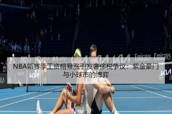 NBA新赛季工资帽暴涨引发奢侈税争议:紫金豪门与小球市的博弈