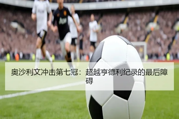 奥沙利文冲击第七冠：超越亨德利纪录的最后障碍