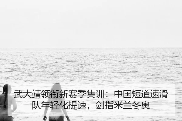 武大靖领衔新赛季集训：中国短道速滑队年轻化提速，剑指米兰冬奥