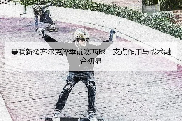 曼联新援齐尔克泽季前赛两球：支点作用与战术融合初显